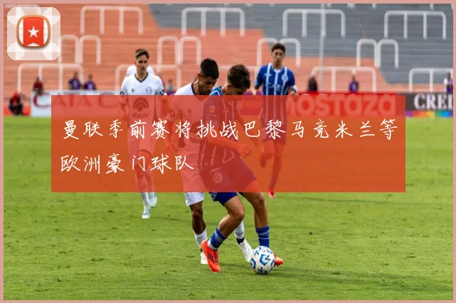 曼联季前赛将挑战巴黎马竞米兰等欧洲豪门球队