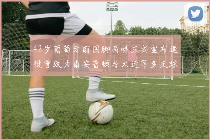 42岁葡萄牙前国脚冯特正式宣布退役曾效力南安普顿与大连等多支球队