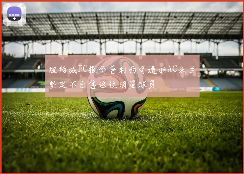 纽约城FC报价普利西奇遭拒AC米兰坚定不出售这位明星球员