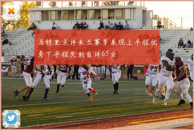 马特里点评米兰赛季表现上半程优秀下半程失利自评65分
