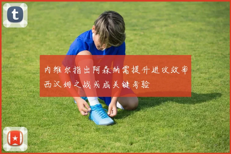 内维尔指出阿森纳需提升进攻效率西汉姆之战或成关键考验