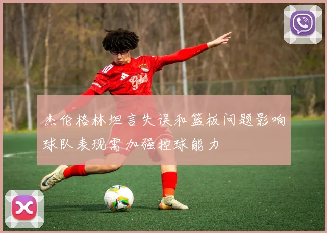 杰伦格林坦言失误和篮板问题影响球队表现需加强控球能力