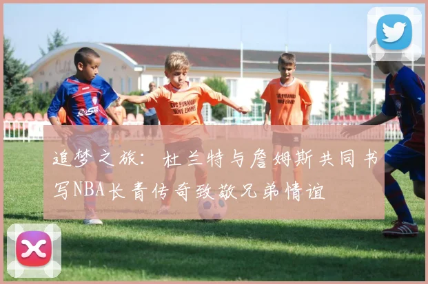 追梦之旅：杜兰特与詹姆斯共同书写NBA长青传奇致敬兄弟情谊