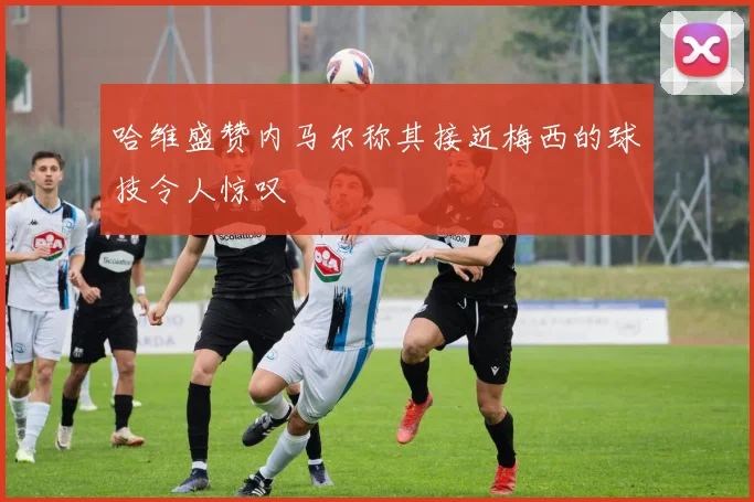 哈维盛赞内马尔称其接近梅西的球技令人惊叹