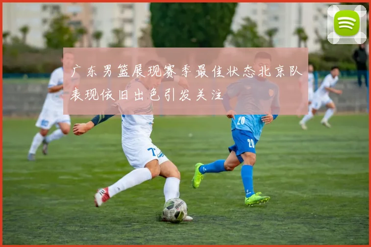 广东男篮展现赛季最佳状态北京队表现依旧出色引发关注