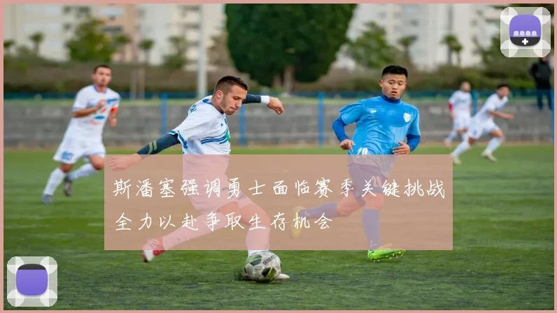 斯潘塞强调勇士面临赛季关键挑战全力以赴争取生存机会
