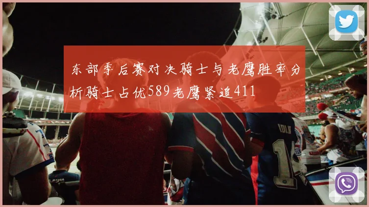 东部季后赛对决骑士与老鹰胜率分析骑士占优589老鹰紧追411